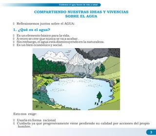 COMPARTIENDO NUESTRAS IDEAS Y VIVENCIAS
SOBRE EL AGUA
1. ¿Qué es el agua?
ž Reflexionemos juntos sobre el AGUA:
ž Es un elemento básico para la vida.
ž A veces se cree que nunca se va a acabar.
ž Sin embargo, el agua está disminuyendo en la naturaleza.
ž Es un bien económico y social.
Esto nos exige:
ž Usarla en forma racional
ž Cuidarla ya que progresivamente viene perdiendo su calidad por acciones del propio
hombre.
Educación sanitaria y ahorro de agua
3
Cuidemos el agua fuente de vida y salud
 
