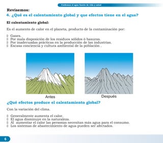 6
4. ¿Qué es el calentamiento global y que efectos tiene en el agua?
El calentamiento global:
Es el aumento de calor en el planeta, producto de la contaminación por:
ž Gases.
ž Por mala disposición de los residuos sólidos ó basuras.
ž Por inadecuadas prácticas en la producción de las industrias.
ž Escasa conciencia y cultura ambiental de la población .
Antes Después
¿Qué efectos produce el calentamiento global?
Con la variación del clima.
ž Generalmente aumenta el calor.
ž El agua disminuye en la naturaleza.
ž Al aumentar el calor las personas necesitan más agua para el consumo.
ž Los sistemas de abastecimiento de agua pueden ser afectados.
Cuidemos el agua fuente de vida y salud
Revisemos:
 