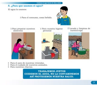 7
Educación sanitaria y ahorro de agua
Educación sanitaria y ahorro de agua
ž Para el aseo de nuestras viviendas.
ž Para el cuidado de nuestros animales.
ž Para nuestras chacras.
5. ¿Para que usamos el agua?
TRABAJEMOS JUNTOS
CUIDEMOS EL AGUA, NO LA CONTAMINEMOS
ASÍ PROTEGEMOS NUESTRA SALUD.
Cuidemos el agua fuente de vida y salud
žPara el consumo, como bebida.
žPara preparar nuestros
alimentos
žPara nuestra higiene
personal
El agua la usamos:
žLavado y limpieza de
nuestra ropa
 