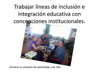 Trabajar líneas de inclusión e
integración educativa con
concepciones institucionales.
Construir un proyecto de aprendizaje y de vida
 