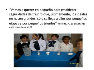 • “Vamos a querer en pequeño para establecer
seguridades de triunfo que, últimamente, los ideales
no nacen grandes; sólo se llega a ellos por pequeñas
etapas y por pequeños triunfos” Ferreiro, A., La enseñanza
en la escuela rural, 52.
 