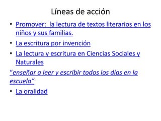 Líneas de acción
• Promover: la lectura de textos literarios en los
niños y sus familias.
• La escritura por invención
• La lectura y escritura en Ciencias Sociales y
Naturales
“enseñar a leer y escribir todos los días en la
escuela”
• La oralidad
 