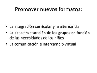 Promover nuevos formatos:
• La integración curricular y la alternancia
• La desestructuración de los grupos en función
de las necesidades de los niños
• La comunicación e intercambio virtual
 