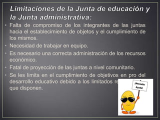 • Falta de compromiso de los integrantes de las juntas
hacia el establecimiento de objetos y el cumplimiento de
los mismos.
• Necesidad de trabajar en equipo.
• Es necesario una correcta administración de los recursos
económico.
• Fatal de proyección de las juntas a nivel comunitario.
• Se les limita en el cumplimiento de objetivos en pro del
desarrollo educativo debido a los limitados recursos con
que disponen.

 