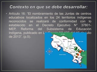 • Artículo 16: “El nombramiento de las Juntas de centros
educativos localizados en los 24 territorios indígenas
reconocidos se realizará de conformidad con lo
establecido en el Decreto Ejecutivo N° 37801MEP, Reforma del Subsistema de Educación
Indígena, publicado en La Gaceta N° 135 del 15 de julio
de 2013”. (p.5).

 