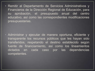 • Remitir al Departamento de Servicios Administrativos y
Financieros de la Dirección Regional de Educación, para
su aprobación, el presupuesto anual del centro
educativo, así como las correspondientes modificaciones
presupuestarias.

• Administrar y ejecutar de manera oportuna, eficiente y
transparente los recursos públicos que les hayan sido
transferidos, respetando el destino establecido según
fuente de financiamiento, así como los lineamientos
dictados en cada caso por las dependencias
competentes.

 