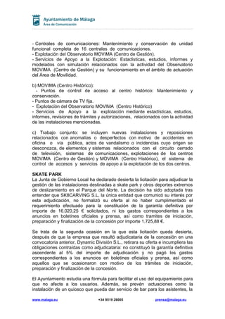 - Centrales de comunicaciones: Mantenimiento y conservación de unidad
funcional completa de 16 centrales de comunicaciones.
- Explotación del Observatorio MOVIMA (Centro de Gestión).
- Servicios de Apoyo a la Explotación: Estadísticas, estudios, informes y
modelados con simulación relacionados con la actividad del Observatorio
MOVIMA (Centro de Gestión) y su funcionamiento en el ámbito de actuación
del Área de Movilidad.
b) MOVIMA (Centro Histórico):
- Puntos de control de acceso al centro histórico: Mantenimiento y
conservación.
- Puntos de cámara de TV fija.
- Explotación del Observatorio MOVIMA (Centro Histórico)
- Servicios de Apoyo a la explotación mediante estadísticas, estudios,
informes, revisiones de trámites y autorizaciones, relacionados con la actividad
de las instalaciones mencionadas.
c) Trabajo conjunto: se incluyen nuevas instalaciones y reposiciones
relacionados con anomalías o desperfectos con motivo de accidentes en
oficina o vía pública, actos de vandalismo o incidencias cuyo origen se
desconozca, de elementos y sistemas relacionados con el circuito cerrado
de televisión, sistemas de comunicaciones, explotaciones de los centros
MOVIMA (Centro de Gestión) y MOVIMA (Centro Histórico), el sistema de
control de accesos y servicios de apoyo a la explotación de los dos centros.
SKATE PARK
La Junta de Gobierno Local ha declarado desierta la licitación para adjudicar la
gestión de las instalaciones destinadas a skate park y otros deportes extremos
de deslizamiento en el Parque del Norte. La decisión ha sido adoptada tras
entender que SK8CARVING S.L, la única entidad que comunicó su interés por
esta adjudicación, no formalizó su oferta al no haber cumplimentado el
requerimiento efectuado para la constitución de la garantía definitiva por
importe de 16.020,25 € solicitados, ni los gastos correspondientes a los
anuncios en boletines oficiales y prensa, así como tramites de iniciación,
preparación y finalización de la concesión por importe 1.725,88 €.
Se trata de la segunda ocasión en la que esta licitación queda desierta,
después de que la empresa que resultó adjudicataria de la concesión en una
convocatoria anterior, Dynamic División S.L., retirara su oferta e incumpliera las
obligaciones contraídas como adjudicataria: no constituyó la garantía definitiva
ascendente al 5% del importe de adjudicación y no pagó los gastos
correspondientes a los anuncios en boletines oficiales y prensa, así como
aquellos que se ocasionaron con motivo de los trámites de iniciación,
preparación y finalización de la concesión.
El Ayuntamiento estudia una fórmula para facilitar el uso del equipamiento para
que no afecte a los usuarios. Además, se prevén actuaciones como la
instalación de un quiosco que pueda dar servicio de bar para los asistentes, la
www.malaga.eu

+34 9519 26005

prensa@malaga.eu

 