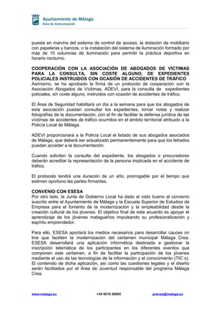 puesta en marcha del sistema de control de acceso, la dotación de mobiliario
con papeleras y bancos, o la instalación del sistema de iluminación formado por
más de 10 columnas de iluminación para permitir la práctica deportiva en
horario nocturno.
COOPERACIÓN CON LA ASOCIACIÓN DE ABOGADOS DE VÍCTIMAS
PARA LA CONSULTA, SIN COSTE ALGUNO, DE EXPEDIENTES
POLICIALES INSTRUIDOS CON OCASIÓN DE ACCIDENTES DE TRÁFICO
Asimismo, se ha aprobado la firma de un protocolo de cooperación con la
Asociación Abogados de Víctimas, ADEVI, para la consulta de expedientes
policiales, sin coste alguno, instruidos con ocasión de accidentes de tráfico.
El Área de Seguridad habilitará un día a la semana para que los abogados de
esta asociación puedan consultar los expedientes, tomar notas y realizar
fotografías de la documentación, con el fin de facilitar la defensa jurídica de las
víctimas de accidentes de tráfico ocurridos en el ámbito territorial atribuido a la
Policía Local de Málaga.
ADEVI proporcionará a la Policía Local el listado de sus abogados asociados
de Málaga, que deberá ser actualizado permanentemente para que los letrados
puedan acceder a la documentación.
Cuando soliciten la consulta del expediente, los abogados o procuradores
deberán acreditar la representación de la persona implicada en el accidente de
tráfico.
El protocolo tendrá una duración de un año, prorrogable por el tiempo que
estimen oportuno las partes firmantes.
CONVENIO CON ESESA
Por otro lado, la Junta de Gobierno Local ha dado el visto bueno al convenio
suscrito entre el Ayuntamiento de Málaga y la Escuela Superior de Estudios de
Empresa para el fomento de la modernización y la empleabilidad desde la
creación cultural de los jóvenes. El objetivo final de este acuerdo es apoyar el
aprendizaje de los jóvenes malagueños impulsando su profesionalización y
espíritu emprendedor.
Para ello, ESESA aportará los medios necesarios para desarrollar cauces on
line que faciliten la modernización del certamen municipal Málaga Crea.
ESESA desarrollará una aplicación informática destinada a gestionar la
inscripción telemática de los participantes en los diferentes eventos que
componen este certamen, a fin de facilitar la participación de los jóvenes
mediante el uso de las tecnologías de la información y el conocimiento (TIC´s).
El contenido de dicha aplicación, así como las cuestiones legales y el diseño
serán facilitados por el Área de Juventud responsable del programa Málaga
Crea.

www.malaga.eu

+34 9519 26005

prensa@malaga.eu

 