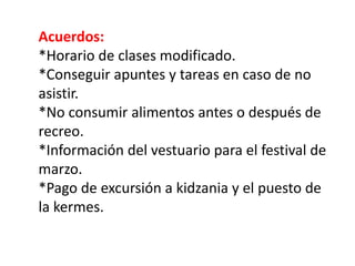 Acuerdos:
*Horario de clases modificado.
*Conseguir apuntes y tareas en caso de no
asistir.
*No consumir alimentos antes o después de
recreo.
*Información del vestuario para el festival de
marzo.
*Pago de excursión a kidzania y el puesto de
la kermes.
 