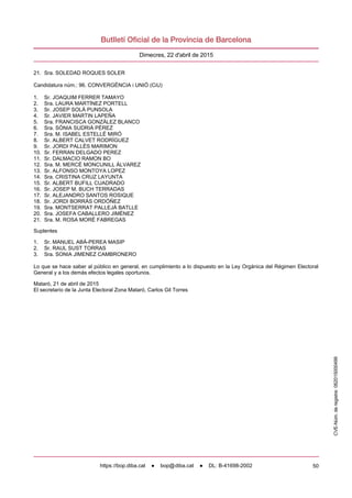 50
Dimecres, 22 d'abril de 2015
21. Sra. SOLEDAD ROQUES SOLER
Candidatura núm.: 96. CONVERGÈNCIA i UNIÓ (CiU)
1. Sr. JOAQUIM FERRER TAMAYO
2. Sra. LAURA MARTÍNEZ PORTELL
3. Sr. JOSEP SOLÀ PUNSOLA
4. Sr. JAVIER MARTIN LAPEÑA
5. Sra. FRANCISCA GONZÁLEZ BLANCO
6. Sra. SÒNIA SUDRIÀ PÉREZ
7. Sra. M. ISABEL ESTELLÉ MIRÓ
8. Sr. ALBERT CALVET RODRÍGUEZ
9. Sr. JORDI PALLÉS MARIMON
10. Sr. FERRAN DELGADO PEREZ
11. Sr. DALMACIO RAMON BO
12. Sra. M. MERCÈ MONCUNILL ÀLVAREZ
13. Sr. ALFONSO MONTOYA LOPEZ
14. Sra. CRISTINA CRUZ LAYUNTA
15. Sr. ALBERT BUFILL CUADRADO
16. Sr. JOSEP M. BUCH TERRADAS
17. Sr. ALEJANDRO SANTOS ROSIQUE
18. Sr. JORDI BORRÀS ORDÓÑEZ
19. Sra. MONTSERRAT PALLEJÀ BATLLE
20. Sra. JOSEFA CABALLERO JIMÉNEZ
21. Sra. M. ROSA MORÉ FABREGAS
Suplentes
1. Sr. MANUEL ABÀ-PEREA MASIP
2. Sr. RAUL SUST TORRAS
3. Sra. SONIA JIMENEZ CAMBRONERO
Lo que se hace saber al público en general, en cumplimiento a lo dispuesto en la Ley Orgánica del Régimen Electoral
General y a los demás efectos legales oportunos.
Mataró, 21 de abril de 2015
El secretario de la Junta Electoral Zona Mataró, Carlos Gil Torres
CVE-Núm.deregistre:062015000499
https://bop.diba.cat ● bop@diba.cat ● DL: B-41698-2002
 