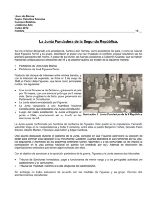 Liceo de Atenas
Depto. Estudios Sociales
Gustavo Bolaños
Undécimo Año
Curso 2012
Nombre______________________________________________________________________________11-__



                     La Junta Fundadora de la Segunda República.

Ya con el tercer designado a la presidencia, Santos León Herrera, como presidente del país, y como es natural,
José Figueres Ferrer y su grupo, detentaron el poder una vez finalizado el conflicto, porque resultaron ser los
grandes ganadores del mismo. A pesar de su triunfo, las fuerzas opositoras a Calderón Guardia, que se habían
mantenido unidas para las elecciones del 48 y la posterior guerra, se dividen de la siguiente manera:

•   Partidarios de Otilio Ulate Blanco
•   Partidarios de José Figueres Ferrer

Producto del choque de intereses entre ambos bandos, y
con la intención de superarlo, se firma el 1 de mayo de
1948 el Pacto Ulate-Figueres, que tenía como principales
puntos, los siguientes:

•   Una Junta Provisional de Gobierno, gobernaría el país
    por 18 meses, con una eventual prórroga de 6 meses
    más. Sería un gobierno de facto, pues gobernaría sin
    Parlamento ni Constitución.
•   La Junta estaría encabezada por Figueres.
•   La Junta convocaría a una Asamblea Nacional
    Constituyente, que redactaría una nueva constitución.
•   Luego del plazo establecido, la Junta entregaría el
    poder a Ulate, reconociendo así su triunfo en las Ilustración 1: Junta Fundadora de la II República
    elecciones del 48.

La Junta quedó conformada por hombres de confianza de Figueres. Este quedó en la presidencia, Fernando
Valverde Vega en la vicepresidencia y hubo 9 ministros, entre ellos el padre Benjamín Núñez, Gonzalo Facio
Brenes, Alberto Martén, Francisco José Orlich y Edgar Cardona.

Otro asunto destacado durante el gobierno de la Junta, consistió en que Figueres aprovechó su posición de
poder para eliminar toda oposición a su movimiento: Calderón Guardia abandona el país temiendo por su vida,
los seguidores y miembros de los gobiernos anteriores fueron reprimidos y a los comunistas se les impidió la
participación en la vida política nacional (el partido fue prohibido por ley). Además se disolvieron las
organizaciones sindicales que tenían algún contacto con ellos.

Con el objetivo de sancionar a la oposición perdedora de la guerra, Figueres y la Junta crearon dos tribunales:

•   Tribunal de Sanciones Inmediatas: juzgó a funcionarios de menor rango y a los principales activistas del
    calderonismo y el comunismo.
•   Tribunal de Probidad: reprimió a la alta dirigencia del calderonismo.

Sin embargo no todos estuvieron de acuerdo con las medidas de Figueres y su grupo. Ocurren dos
acontecimientos importantes:
 