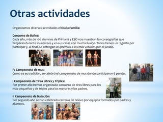 Organizamos diversas actividades el Día la Familia:
Concurso de Bailes:
Cada año, más de 100 alumnos de Primaria y ESO nos muestran las coreografías que
Preparan durante los recreos y en sus casas con mucha ilusión. Todos tienen un regalito por
participar y, al final, se entregan los premios a los más votados por el jurado.
IV Campeonato de mus:
Como ya es tradición, se celebró el campeonato de mus donde participaron 6 parejas.
I Campeonato de Tiros Libres y Triples:
Por primer año hemos organizado concurso de tiros libres para los
más pequeños y de triples para los mayores y los padres.
II Campeonato de Natación:
Por segundo año se han celebrado carreras de relevo por equipos formados por padres y
alumnos.
Otras actividades
 