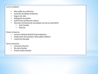 Curso completo:
• Mercadillo de uniformes
• Comisión de Medio Ambiente
• Seguro de vida
• Delegados de padres
• Subvención profesores nativos
• Resumen trimestral de actividades Uso de la web (APA)
• Club Familiar
• Noticias
Primer trimestre:
• Carrera Solidaria Madrid Emprendedores
• Celebración de Navidad y Mercadillo Solidario
• Lotería de Navidad
Tercer trimestre:
• Certamen literario
• Día de la Familia
• Premio Padre Damián
 