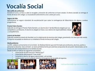 Mercadillo de uniformes:
Durante el curso, se lleva a cabo la recogida y donación de uniformes en buen estado. El dinero donado se entrega al
fondo de becas del colegio. La recaudación está entorno a los 2.000€ por curso.
Seguro de Vida:
Concertamos un seguro voluntario de escolarización que cubre la contingencia de fallecimiento de alguno o ambos
progenitores.
Premio Padre Damián:
Cada año se entrega el Premio Padre Damián a un alumno de 2º de Bachillerato elegido por sus
compañeros y profesores. El alumno es elegido en base a sus valores de responsabilidad, trabajo
y compañerismo.
Lotería de Navidad:
Cada año vendemos lotería de Navidad con la colaboración de alumnos del colegio, premiando a la clase que más vende.
El importe recaudado se destina en su totalidad al fondo de becas del colegio.
Medioambiente:
La APA colabora activamente en la Comisión de Medioambiente que está formada por profesores, alumnos, padres y
personal no docente. Esta comisión se reúne periódicamente para plantear propuestas de actuación relacionadas con la
protección del medioambiente en el ámbito escolar.
Desde la APA se realizan las siguientes actividades:
• Financiación de del Concurso “Marea Azul”
• Financiación del proyecto “cole verde”
• Fomentar el ahorro de agua y electricidad y el reciclaje
• Colaboración con la Fundación SEUR en el programa de recogida de tapones.
medioambiente@virgendemirasierra.eu
Vocalía Social
 