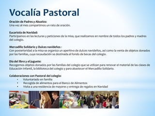 Oración de Padres y Abuelos:
Una vez al mes compartimos un rato de oración.
Eucaristía de Navidad:
Participamos en las lecturas y peticiones de la misa, que realizamos en nombre de todos los padres y madres
del colegio.
Mercadillo Solidario y Dulces navideños :
Con posterioridad a la misa se organiza un aperitivo de dulces navideños, así como la venta de objetos donados
por las familias, cuya recaudación se destinada al fondo de becas del colegio.
Día del libro y el juguete:
Recogemos objetos donados por las familias del colegio que se utilizan para renovar el material de las clases de
Educación Infantil, la biblioteca del colegio y para abastecer el Mercadillo Solidario.
Colaboraciones con Pastoral del colegio:
• Voluntariado en familia
• Recogida de alimentos para el Banco de Alimentos
• Visita a una residencia de mayores y entrega de regalos en Navidad
Vocalía Pastoral
 