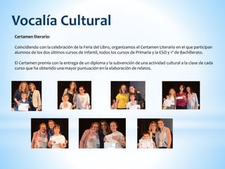 Certamen literario:
Coincidiendo con la celebración de la Feria del Libro, organizamos el Certamen Literario en el que participan
alumnos de los dos últimos cursos de Infantil, todos los cursos de Primaria y la ESO y 1º de Bachillerato.
El Certamen premia con la entrega de un diploma y la subvención de una actividad cultural a la clase de cada
curso que ha obtenido una mayor puntuación en la elaboración de relatos.
Vocalía Cultural
 