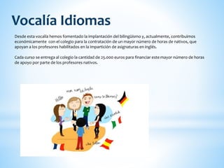 Desde esta vocalía hemos fomentado la implantación del bilingüismo y, actualmente, contribuimos
económicamente con el colegio para la contratación de un mayor número de horas de nativos, que
apoyan a los profesores habilitados en la impartición de asignaturas en inglés.
Cada curso se entrega al colegio la cantidad de 25.000 euros para financiar este mayor número de horas
de apoyo por parte de los profesores nativos.
Vocalía Idiomas
 