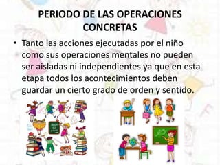 PERIODO DE LAS OPERACIONES
CONCRETAS
• Tanto las acciones ejecutadas por el niño
como sus operaciones mentales no pueden
ser aisladas ni independientes ya que en esta
etapa todos los acontecimientos deben
guardar un cierto grado de orden y sentido.
 