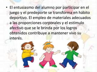 • El entusiasmo del alumno por participar en el
juego y el predeporte se transforma en hábito
deportivo. El empleo de materiales adecuados
a las proporciones corporales y el estímulo
afectivo que se le brinda por los logros
obtenidos contribuye a mantener vivo su
interés.
 