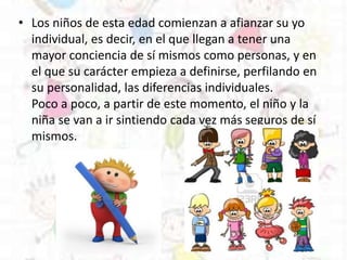 • Los niños de esta edad comienzan a afianzar su yo
individual, es decir, en el que llegan a tener una
mayor conciencia de sí mismos como personas, y en
el que su carácter empieza a definirse, perfilando en
su personalidad, las diferencias individuales.
Poco a poco, a partir de este momento, el niño y la
niña se van a ir sintiendo cada vez más seguros de sí
mismos.
 