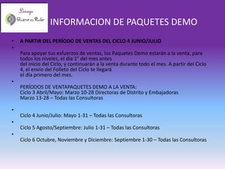 INFORMACION DE PAQUETES DEMO
•   A PARTIR DEL PERÍODO DE VENTAS DEL CICLO 4 JUNIO/JULIO
•
    Para apoyar tus esfuerzos de ventas, los Paquetes Demo estarán a la venta, para
    todos los niveles, el día 1° del mes antes
    del inicio del Ciclo, y continuarán a la venta durante todo el mes. A partir del Ciclo
    4, el envío del Folleto del Ciclo te llegará
    el día primero del mes.
•
    PERÍODOS DE VENTAPAQUETES DEMO A LA VENTA:
    Ciclo 3 Abril/Mayo: Marzo 10-28 Directoras de Distrito y Embajadoras
    Marzo 13-28 – Todas las Consultoras

•
    Ciclo 4 Junio/Julio: Mayo 1-31 – Todas las Consultoras
•
    Ciclo 5 Agosto/Septiembre: Julio 1-31 – Todas las Consultoras
•
    Ciclo 6 Octubre, Noviembre y Diciembre: Septiembre 1-30 – Todas las Consultoras
 