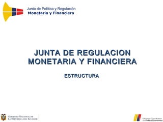 Junta de Política y Regulación
Monetaria y Financiera
JUNTA DE REGULACIONJUNTA DE REGULACION
MONETARIA Y FINANCIERAMONETARIA Y FINANCIERA
ESTRUCTURAESTRUCTURA
 