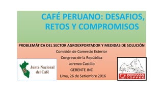 CAFÉ PERUANO: DESAFIOS,
RETOS Y COMPROMISOS
PROBLEMÁTICA DEL SECTOR AGROEXPORTADOR Y MEDIDAS DE SOLUCIÓN
Comisión de Comercio Exterior
Congreso de la República
Lorenzo Castillo
GERENTE JNC
Lima, 26 de Setiembre 2016
 