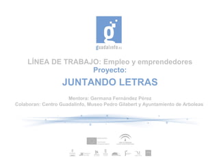 LÍNEA DE TRABAJO: Empleo y emprendedores
Proyecto:
JUNTANDO LETRAS
Mentora: Germana Fernández Pérez
Colaboran: Centro Guadalinfo, Museo Pedro Gilabert y Ayuntamiento de Arboleas
 