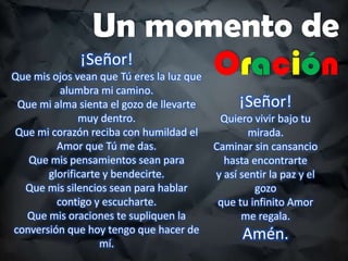 Un momento de
¡Señor!
Oración
Que mis ojos vean que Tú eres la luz que
alumbra mi camino.
Que mi alma sienta el gozo de llevarte
muy dentro.
Que mi corazón reciba con humildad el
Amor que Tú me das.
Que mis pensamientos sean para
glorificarte y bendecirte.
Que mis silencios sean para hablar
contigo y escucharte.
Que mis oraciones te supliquen la
conversión que hoy tengo que hacer de
mí.
¡Señor!
Quiero vivir bajo tu
mirada.
Caminar sin cansancio
hasta encontrarte
y así sentir la paz y el
gozo
que tu infinito Amor
me regala.
Amén.