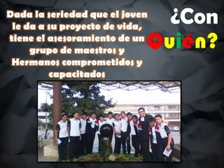 ¿Con
Quién?
Dada la seriedad que el joven
le da a su proyecto de vida,
tiene el asesoramiento de un
grupo de maestros y
Hermanos comprometidos y
capacitados