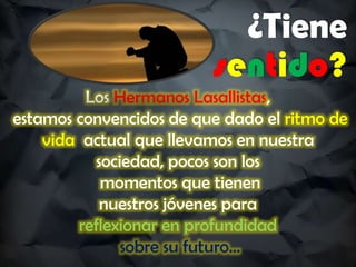 ¿Tiene
sentido?
Los Hermanos Lasallistas,
estamos convencidos de que dado el ritmo de
vida actual que llevamos en nuestra
sociedad, pocos son los
momentos que tienen
nuestros jóvenes para
reflexionar en profundidad
sobre su futuro…