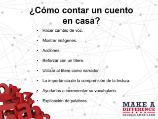 ¿Cómo contar un cuento
en casa?
• Hacer cambio de voz.
• Mostrar imágenes.
• Acciones.
• Reforzar con un títere.
• Utilizar al títere como narrador.
• La importancia de la comprensión de la lectura.
• Ayudarlos a incrementar su vocabulario.
• Explicación de palabras.
 