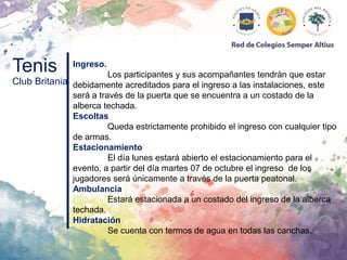 Tenis
Club Britania
Ingreso.
Los participantes y sus acompañantes tendrán que estar
debidamente acreditados para el ingreso a las instalaciones, este
será a través de la puerta que se encuentra a un costado de la
alberca techada.
Escoltas
Queda estrictamente prohibido el ingreso con cualquier tipo
de armas.
Estacionamiento
El día lunes estará abierto el estacionamiento para el
evento, a partir del día martes 07 de octubre el ingreso de los
jugadores será únicamente a través de la puerta peatonal.
Ambulancia
Estará estacionada a un costado del ingreso de la alberca
techada.
Hidratación
Se cuenta con termos de agua en todas las canchas.
 