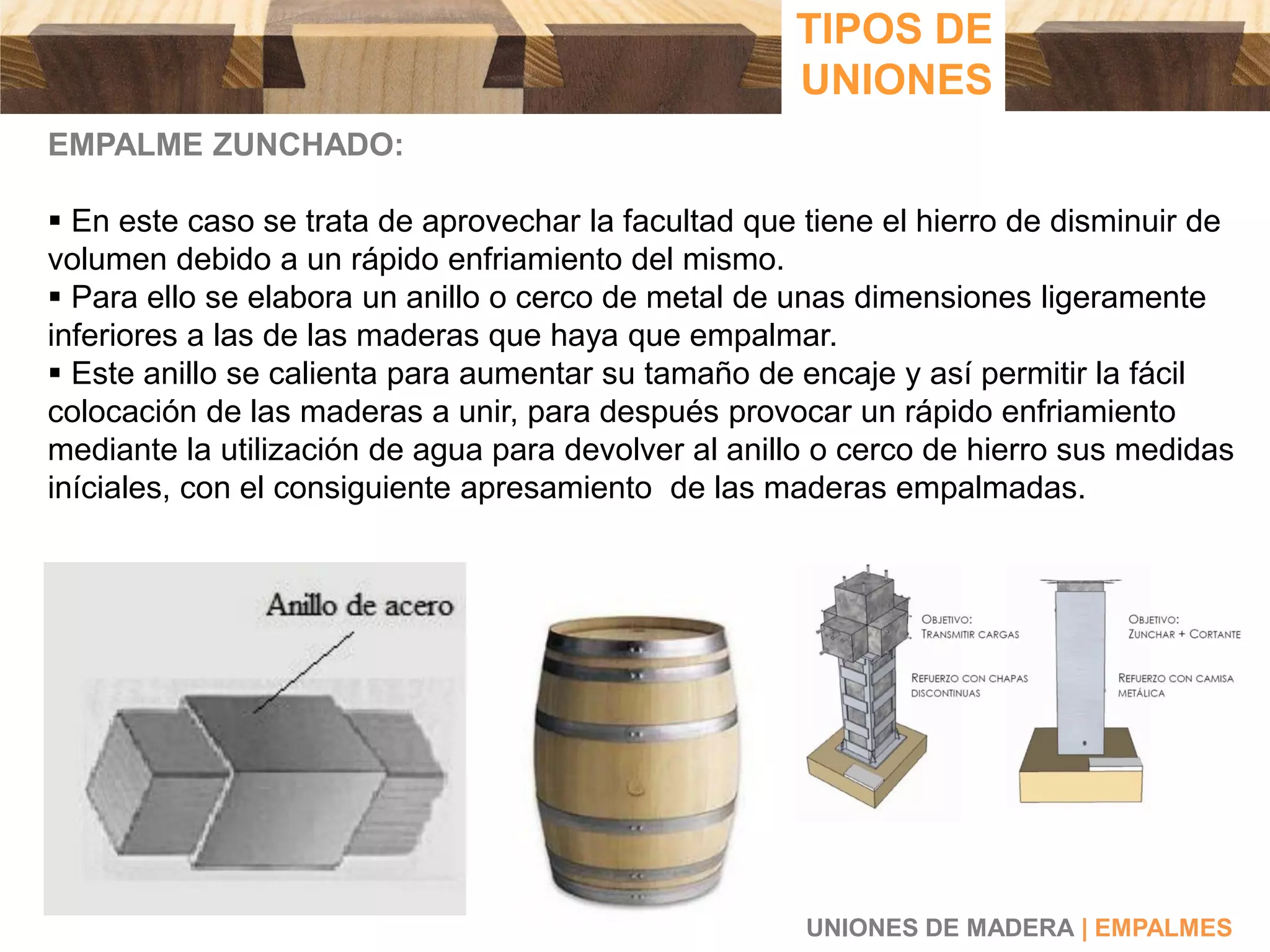 EMPALME ZUNCHADO:
 En este caso se trata de aprovechar la facultad que tiene el hierro de disminuir de
volumen debido a un rápido enfriamiento del mismo.
 Para ello se elabora un anillo o cerco de metal de unas dimensiones ligeramente
inferiores a las de las maderas que haya que empalmar.
 Este anillo se calienta para aumentar su tamaño de encaje y así permitir la fácil
colocación de las maderas a unir, para después provocar un rápido enfriamiento
mediante la utilización de agua para devolver al anillo o cerco de hierro sus medidas
iníciales, con el consiguiente apresamiento de las maderas empalmadas.
UNIONES DE MADERA | EMPALMES
TIPOS DE
UNIONES
 