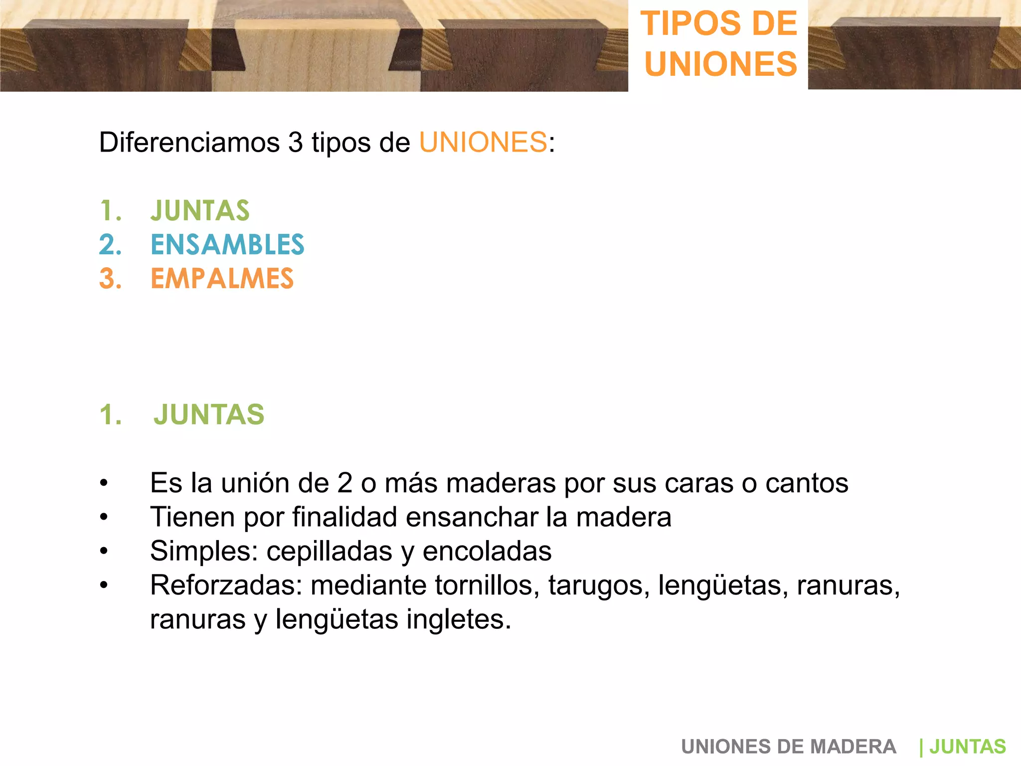 Diferenciamos 3 tipos de UNIONES:
1. JUNTAS
2. ENSAMBLES
3. EMPALMES
1. JUNTAS
• Es la unión de 2 o más maderas por sus caras o cantos
• Tienen por finalidad ensanchar la madera
• Simples: cepilladas y encoladas
• Reforzadas: mediante tornillos, tarugos, lengüetas, ranuras,
ranuras y lengüetas ingletes.
UNIONES DE MADERA | JUNTAS
TIPOS DE
UNIONES
 