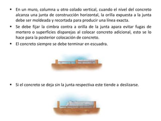  En un muro, columna u otro colado vertical, cuando el nivel del concreto
alcanza una junta de construcción horizontal, la orilla expuesta a la junta
debe ser moldeada y recortada para producir una línea exacta.
 Se debe fijar la cimbra contra a orilla de la junta apara evitar fugas de
mortero o superficies disparejas al colocar concreto adicional, esto se lo
hace para la posterior colocación de concreto.
 El concreto siempre se debe terminar en escuadra.

 Si el concreto se deja sin la junta respectiva este tiende a deslizarse.

 