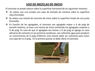 USO DE MEZCLAS DE INICIO
El concreto se puede colocar sobre la superficie horizontal de las siguientes maneras:
 Se coloca con una escoba una capa de lechada de mortero sobre la superficie
vieja (húmeda).
 Se coloca una mezcla de concreto de inicio sobre la superficie limpia de una junta
(húmeda).
 En función de los agregados, el concreto con agregado mayor a ¾ de pulg de
tamaño máximo, se hace una mezcla de inicio omitiendo los agregados mayores a
¾ de pulg. En caso de que el agregado sea menor a ¾ de pulg se agrega un saco
adicional de cemento en las primeras revolturas, con suficiente agua para producir
un revenimiento de 6 pulg (150mm), esta mezcla debe ser suficiente para hacer
una capa de 4 a 5 pulg. En la primera puesta se debe vibrar el concreto.

 
