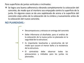 Para superficies de juntas verticales o inclinadas:
 Se logra una buena adherencia vibrando completamente la colocación del
concreto, de modo que el mortero sea empujado contra la superficie de la
junta. En algunos casos se da una sopleteada de arena a la superficie del
concreto viejo antes de la colocación de la cimbra y nuevamente antes de
la colocación del nuevo concreto.

NO PLANEADAS. Descomposturas y retrasos en entrega del concreto
 Debe informarse al diseñador, para el análisis de
la colocación de la nueva junta no planeada en la
seguridad de la estructura.
 Es importante localizarlas y construirlas de tal
modo que causen el menor daño a la resistencia
de la estructura.
 El contratista debe observar todas las
precauciones y métodos para las juntas no
planeadas.

 