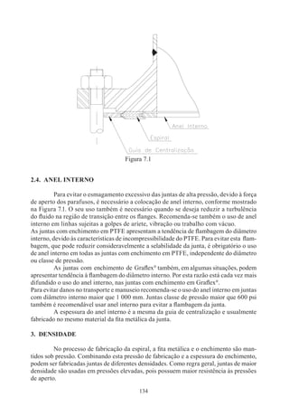 Figura 7.1


2.4. ANEL INTERNO

	         Para evitar o esmagamento excessivo das juntas de alta pressão, devido à força
de aperto dos parafusos, é necessário a colocação de anel interno, conforme mostrado
na Figura 7.1. O seu uso também é necessário quando se deseja reduzir a turbulência
do fluido na região de transição entre os flanges. Recomenda-se também o uso de anel
interno em linhas sujeitas a golpes de aríete, vibração ou trabalho com vácuo.
As juntas com enchimento em PTFE apresentam a tendência de flambagem do diâmetro
interno, devido às características de incompressibilidade do PTFE. Para evitar esta flam-
bagem, que pode reduzir consideravelmente a selabilidade da junta, é obrigatório o uso
de anel interno em todas as juntas com enchimento em PTFE, independente do diâmetro
ou classe de pressão.
	         As juntas com enchimento de Graflex® também, em algumas situações, podem
apresentar tendência à flambagem do diâmetro interno. Por esta razão está cada vez mais
difundido o uso do anel interno, nas juntas com enchimento em Graflex®.
Para evitar danos no transporte e manuseio recomenda-se o uso do anel interno em juntas
com diâmetro interno maior que 1 000 mm. Juntas classe de pressão maior que 600 psi
também é recomendável usar anel interno para evitar a flambagem da junta.
	         A espessura do anel interno é a mesma da guia de centralização e usualmente
fabricado no mesmo material da fita metálica da junta.

3. DENSIDADE

	        No processo de fabricação da espiral, a fita metálica e o enchimento são man-
tidos sob pressão. Combinando esta pressão de fabricação e a espessura do enchimento,
podem ser fabricadas juntas de diferentes densidades. Como regra geral, juntas de maior
densidade são usadas em pressões elevadas, pois possuem maior resistência às pressões
de aperto.
                                          134
 