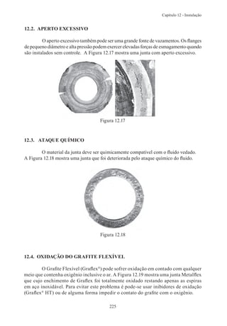 Capítulo 12 - Instalação


12.2. APERTO EXCESSIVO

         O aperto excessivo também pode ser uma grande fonte de vazamentos. Os flanges
de pequeno diâmetro e alta pressão podem exercer elevadas forças de esmagamento quando
são instalados sem controle. A Figura 12.17 mostra uma junta com aperto excessivo.




                                    Figura 12.17


12.3. ATAQUE QUÍMICO

        O material da junta deve ser quimicamente compatível com o fluido vedado.
A Figura 12.18 mostra uma junta que foi deteriorada pelo ataque químico do fluido.




                                    Figura 12.18



12.4. OXIDAÇÃO DO GRAFITE FLEXÍVEL

        O Grafite Flexível (Graflex®) pode sofrer oxidação em contado com qualquer
meio que contenha oxigênio inclusive o ar. A Figura 12.19 mostra uma junta Metalflex
que cujo enchimento de Graflex foi totalmente oxidado restando apenas as espiras
em aço inoxidável. Para evitar este problema é pode-se usar inibidores de oxidação
(Graflex® HT) ou de alguma forma impedir o contato do grafite com o oxigênio.

                                         225
 