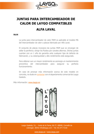 Laygo Gaskets, S.L. - Avda de la Fama, 66-72 -08940, Cornellà de
Llobregat. (BCN) info@laygo.com - Tel: 93.377.73.60
www.laygo.es | www.laygo.com
JUNTAS PARA INTERCAMBIADOR DE
CALOR DE LAYGO COMPATIBLES
ALFA LAVAL
M6M
La junta para intercambiador de calor M6M es aplicable al modelo M6
del intercambiador de calor a placas fabricado por Alfa Laval.
El conjunto de placas incorpora las juntas M6M que se encargan de
sellar la periferia y dirigir los fluidos por canales alternos. Dichas juntas
cuentan con un 1 año de garantía ante cualquier tipo de defecto de
fabricación, y su estanqueidad y alto rendimiento está asegurado.
Para obtener aun un mayor rendimiento se aconseja un mantenimiento
preventivo del intercambiador para asegurar su perfecto
funcionamiento.
En caso de precisar más información acerca de este modelo en
concreto, no dude en contactar con el departamento comercial de Laygo
Gaskets.
Más información: www.laygo.es
 