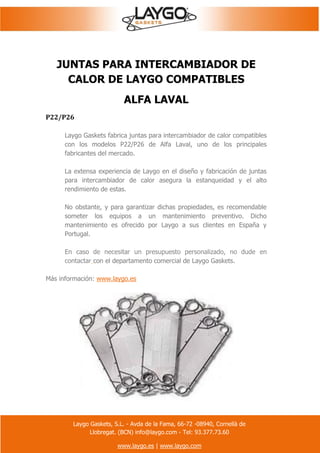 Laygo Gaskets, S.L. - Avda de la Fama, 66-72 -08940, Cornellà de
Llobregat. (BCN) info@laygo.com - Tel: 93.377.73.60
www.laygo.es | www.laygo.com
JUNTAS PARA INTERCAMBIADOR DE
CALOR DE LAYGO COMPATIBLES
ALFA LAVAL
P22/P26
Laygo Gaskets fabrica juntas para intercambiador de calor compatibles
con los modelos P22/P26 de Alfa Laval, uno de los principales
fabricantes del mercado.
La extensa experiencia de Laygo en el diseño y fabricación de juntas
para intercambiador de calor asegura la estanqueidad y el alto
rendimiento de estas.
No obstante, y para garantizar dichas propiedades, es recomendable
someter los equipos a un mantenimiento preventivo. Dicho
mantenimiento es ofrecido por Laygo a sus clientes en España y
Portugal.
En caso de necesitar un presupuesto personalizado, no dude en
contactar con el departamento comercial de Laygo Gaskets.
Más información: www.laygo.es
 