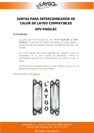 Laygo Gaskets, S.L. - Avda de la Fama, 66-72 -08940, Cornellà de
Llobregat. (BCN) info@laygo.com - Tel: 93.377.73.60
www.laygo.es | www.laygo.com
JUNTAS PARA INTERCAMBIADOR DE
CALOR DE LAYGO COMPATIBLES
APV-PASILAC
K-71 GLUE-ON
La junta para intercambiador de calor K-71 GLUE-ON de APV-
PASILAC es fabricada de manera compatible por Laygo Gaskets y
dispone de todas las calidades habituales normalmente ofrecidas a sus
clientes.
Por norma general, las juntas fabricadas por Laygo®, y que son
compatibles con la gran mayoría de fabricantes, ofrecen la
estanqueidad adecuada en el intercambiador de calor en el que se
alojan.
Si precisa más información acerca de este modelo, contacte con el
departamento comercial de Laygo Gaskets.
Más información: www.laygo.es
 