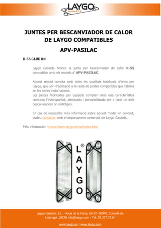 Laygo Gaskets, S.L. - Avda de la Fama, 66-72 -08940, Cornellà de
Llobregat. (BCN) info@laygo.com - Tel: 93.377.73.60
www.laygo.es | www.laygo.com
JUNTES PER BESCANVIADOR DE CALOR
DE LAYGO COMPATIBLES
APV-PASILAC
R-55 GLUE ON
Laygo Gaskets fabrica la junta per bescanviador de calor R-55
compatible amb els models d' APV-PASILAC.
Aquest model compta amb totes les qualitats habituals ofertes per
Laygo, que són d'aplicació a la resta de juntes compatibles que fabrica
en les seves instal·lacions.
Les juntes fabricades per Laygo® compten amb una característica
comuna: l'estanqueïtat, adequada i personalitzada per a cada un dels
bescanviadors on s'allotgen.
En cas de necessitar més informació sobre aquest model en concret,
podeu contactar amb el departament comercial de Laygo Gaskets.
Més informació: https://www.laygo.es/ca/index.htm
 