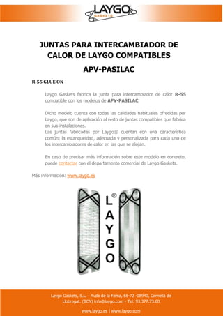 Laygo Gaskets, S.L. - Avda de la Fama, 66-72 -08940, Cornellà de
Llobregat. (BCN) info@laygo.com - Tel: 93.377.73.60
www.laygo.es | www.laygo.com
JUNTAS PARA INTERCAMBIADOR DE
CALOR DE LAYGO COMPATIBLES
APV-PASILAC
R-55 GLUE ON
Laygo Gaskets fabrica la junta para intercambiador de calor R-55
compatible con los modelos de APV-PASILAC.
Dicho modelo cuenta con todas las calidades habituales ofrecidas por
Laygo, que son de aplicación al resto de juntas compatibles que fabrica
en sus instalaciones.
Las juntas fabricadas por Laygo® cuentan con una característica
común: la estanqueidad, adecuada y personalizada para cada uno de
los intercambiadores de calor en las que se alojan.
En caso de precisar más información sobre este modelo en concreto,
puede contactar con el departamento comercial de Laygo Gaskets.
Más información: www.laygo.es
 
