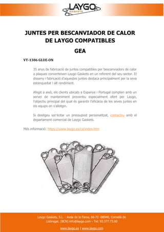 Laygo Gaskets, S.L. - Avda de la Fama, 66-72 -08940, Cornellà de
Llobregat. (BCN) info@laygo.com - Tel: 93.377.73.60
www.laygo.es | www.laygo.com
JUNTES PER BESCANVIADOR DE CALOR
DE LAYGO COMPATIBLES
GEA
VT-1306 GLUE-ON
35 anys de fabricació de juntes compatibles per bescanviadors de calor
a plaques converteixen Laygo Gaskets en un referent del seu sector. El
disseny i fabricació d'aquestes juntes destaca principalment per la seva
estanqueïtat i alt rendiment.
Afegit a això, els clients ubicats a Espanya i Portugal compten amb un
servei de manteniment preventiu especialment ofert per Laygo,
l'objectiu principal del qual és garantir l'eficàcia de les seves juntes en
els equips on s'allotgin.
Si desitgeu sol·licitar un pressupost personalitzat, contacteu amb el
departament comercial de Laygo Gaskets.
Més informació: https://www.laygo.es/ca/index.htm
 