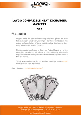 Laygo Gaskets, S.L. - Avda de la Fama, 66-72 -08940, Cornellà de
Llobregat. (BCN) info@laygo.com - Tel: +34 93.377.73.60
www.laygo.es | www.laygo.com
LAYGO COMPATIBLE HEAT EXCHANGER
GASKETS
GEA
VT-1306 GLUE-ON
Laygo Gaskets has been manufacturing compatible gaskets for plate
heat exchangers for 35 years, making it a benchmark in its sector. The
design and manufacture of these gaskets mainly stand out for their
watertightness and high performance.
Moreover, customers located in Spain and Portugal have a preventive
maintenance service specially offered by Laygo whose main objective is
to guarantee the efficiency of their gaskets in the equipment in which
they are housed.
Should you wish to request a personalised quotation, please contact
Laygo Gaskets' sales department.
More information: https://www.laygo.com/
 