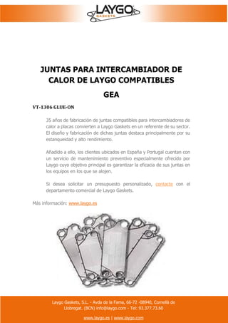 Laygo Gaskets, S.L. - Avda de la Fama, 66-72 -08940, Cornellà de
Llobregat. (BCN) info@laygo.com - Tel: 93.377.73.60
www.laygo.es | www.laygo.com
JUNTAS PARA INTERCAMBIADOR DE
CALOR DE LAYGO COMPATIBLES
GEA
VT-1306 GLUE-ON
35 años de fabricación de juntas compatibles para intercambiadores de
calor a placas convierten a Laygo Gaskets en un referente de su sector.
El diseño y fabricación de dichas juntas destaca principalmente por su
estanqueidad y alto rendimiento.
Añadido a ello, los clientes ubicados en España y Portugal cuentan con
un servicio de mantenimiento preventivo especialmente ofrecido por
Laygo cuyo objetivo principal es garantizar la eficacia de sus juntas en
los equipos en los que se alojen.
Si desea solicitar un presupuesto personalizado, contacte con el
departamento comercial de Laygo Gaskets.
Más información: www.laygo.es
 