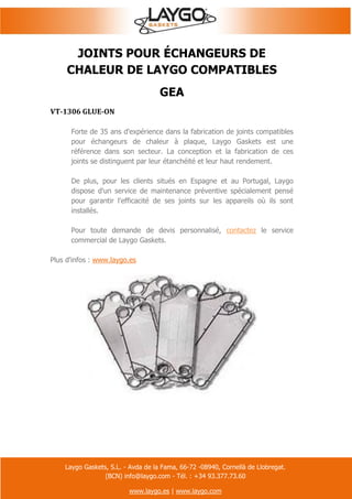 Laygo Gaskets, S.L. - Avda de la Fama, 66-72 -08940, Cornellà de Llobregat.
(BCN) info@laygo.com - Tél. : +34 93.377.73.60
www.laygo.es | www.laygo.com
JOINTS POUR ÉCHANGEURS DE
CHALEUR DE LAYGO COMPATIBLES
GEA
VT-1306 GLUE-ON
Forte de 35 ans d'expérience dans la fabrication de joints compatibles
pour échangeurs de chaleur à plaque, Laygo Gaskets est une
référence dans son secteur. La conception et la fabrication de ces
joints se distinguent par leur étanchéité et leur haut rendement.
De plus, pour les clients situés en Espagne et au Portugal, Laygo
dispose d'un service de maintenance préventive spécialement pensé
pour garantir l'efficacité de ses joints sur les appareils où ils sont
installés.
Pour toute demande de devis personnalisé, contactez le service
commercial de Laygo Gaskets.
Plus d'infos : www.laygo.es
 