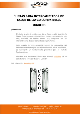 Laygo Gaskets, S.L. - Avda de la Fama, 66-72 -08940, Cornellà de
Llobregat. (BCN) info@laygo.com - Tel: 93.377.73.60
www.laygo.es | www.laygo.com
JUNTAS PARA INTERCAMBIADOR DE
CALOR DE LAYGO COMPATIBLES
JUNKERS
Junkers 016
El diseño propio de moldes que Laygo lleva a cabo garantiza la
fabricación de juntas para intercambiador de calor compatibles. En este
caso, hablamos del modelo Junkers 016, compatible con los
intercambiadores de este fabricante de origen alemán.
Dicho modelo de junta compatible asegura la estanqueidad del
intercambiador de calor y un alto rendimiento sobre el que, no obstante,
se recomienda un mantenimiento preventivo para su perfecto
funcionamiento.
¿Necesita más información sobre este modelo? ¡Contacte con el
departamento comercial de Laygo Gaskets!
Más información: www.laygo.es
 